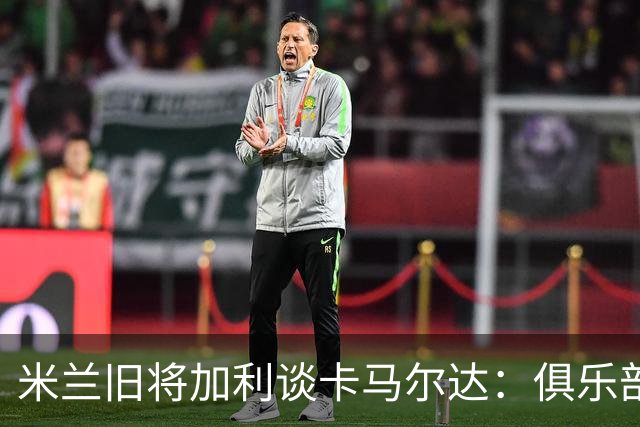 米兰旧将加利谈卡马尔达：俱乐部设置的成长路线糟透了