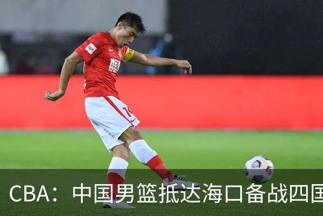 CBA：中国男篮抵达海口备战四国赛，广州男篮得到状元签交易内容曝光，王少杰回归广东困难变大，上海男篮续约洛夫顿受阻